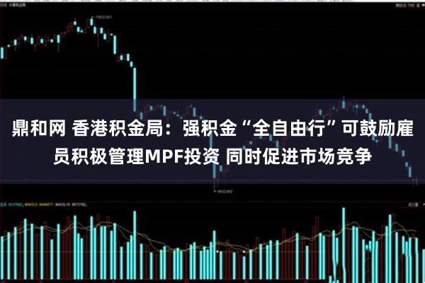 鼎和网 香港积金局：强积金“全自由行”可鼓励雇员积极管理MPF投资 同时促进市场竞争
