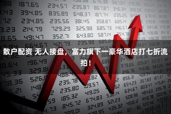 散户配资 无人接盘，富力旗下一豪华酒店打七折流拍！