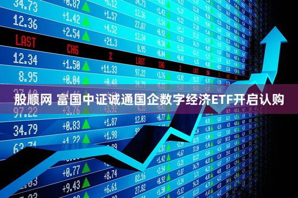 股顺网 富国中证诚通国企数字经济ETF开启认购