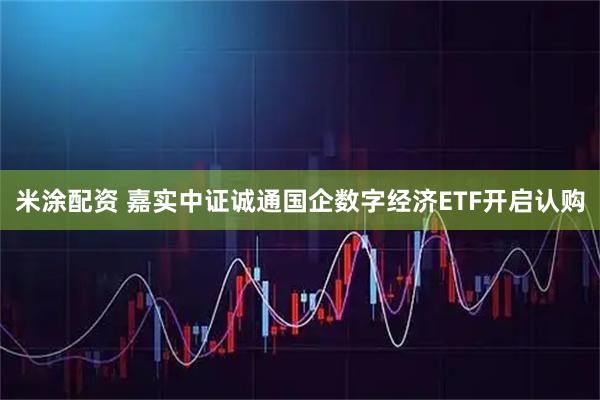 米涂配资 嘉实中证诚通国企数字经济ETF开启认购