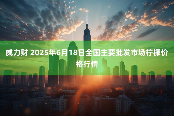 威力财 2025年6月18日全国主要批发市场柠檬价格行情