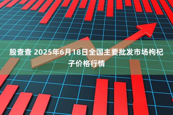 股查查 2025年6月18日全国主要批发市场枸杞子价格行情
