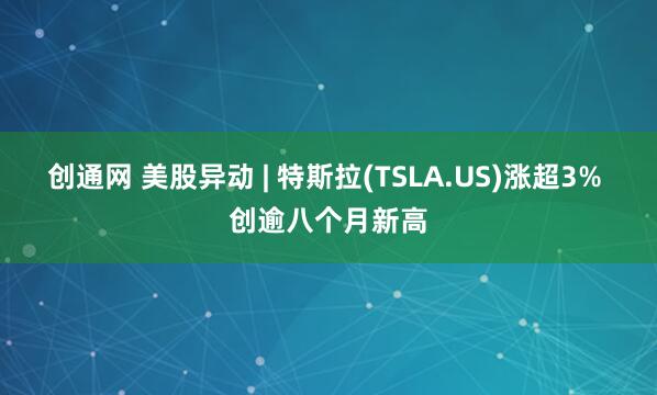 创通网 美股异动 | 特斯拉(TSLA.US)涨超3% 创逾八个月新高