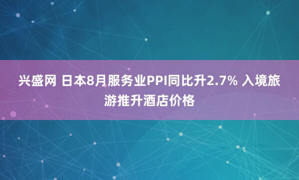 兴盛网 日本8月服务业PPI同比升2.7% 入境旅游推升酒店价格