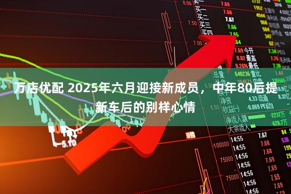 万店优配 2025年六月迎接新成员，中年80后提新车后的别样心情