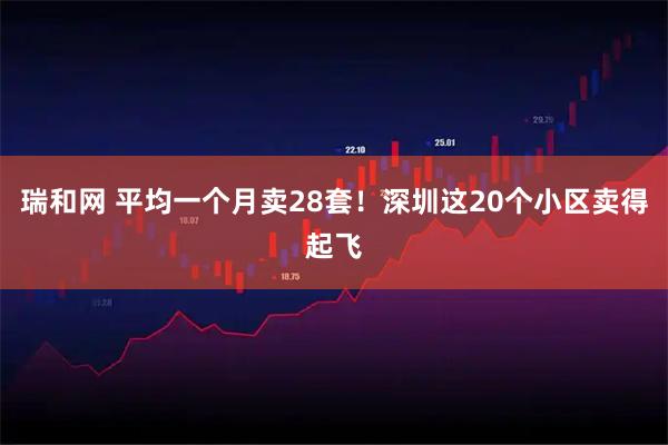 瑞和网 平均一个月卖28套！深圳这20个小区卖得起飞