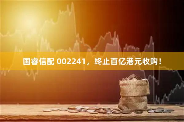 国睿信配 002241，终止百亿港元收购！