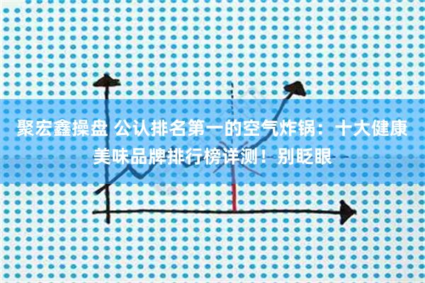 聚宏鑫操盘 公认排名第一的空气炸锅：十大健康美味品牌排行榜详测！别眨眼