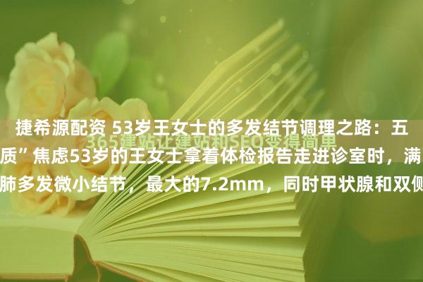 捷希源配资 53岁王女士的多发结节调理之路：五味中药助她摆脱“结节体质”焦虑53岁的王女士拿着体检报告走进诊室时，满面愁容。报告显示她双肺多发微小结节，最大的7.2mm，同时甲状腺和双侧乳腺都发现了多发性结节。她忧心忡忡地说：“医生，我全身都长结节，是不是特别容易癌变啊？”我接过她的报告仔细审...