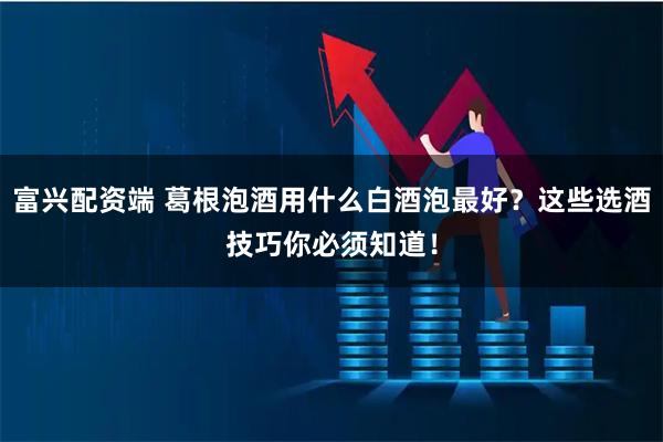 富兴配资端 葛根泡酒用什么白酒泡最好？这些选酒技巧你必须知道！