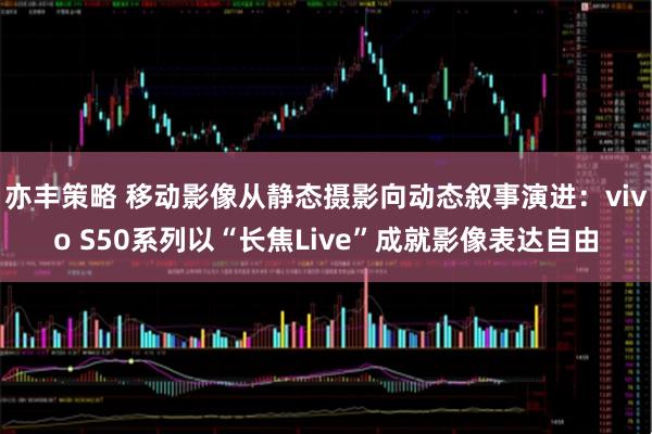 亦丰策略 移动影像从静态摄影向动态叙事演进：vivo S50系列以“长焦Live”成就影像表达自由