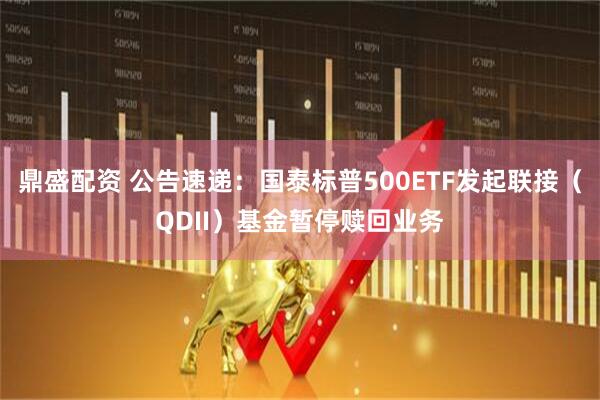 鼎盛配资 公告速递：国泰标普500ETF发起联接（QDII）基金暂停赎回业务