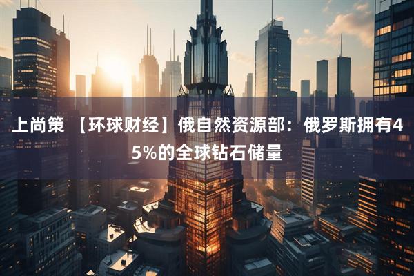 上尚策 【环球财经】俄自然资源部：俄罗斯拥有45%的全球钻石储量