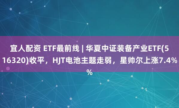 宜人配资 ETF最前线 | 华夏中证装备产业ETF(516320)收平，HJT电池主题走弱，星帅尔上涨7.4%