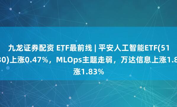 九龙证券配资 ETF最前线 | 平安人工智能ETF(512930)上涨0.47%，MLOps主题走弱，万达信息上涨1.83%