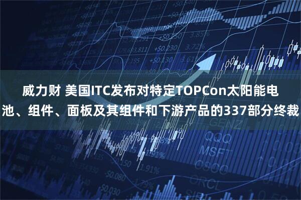 威力财 美国ITC发布对特定TOPCon太阳能电池、组件、面板及其组件和下游产品的337部分终裁