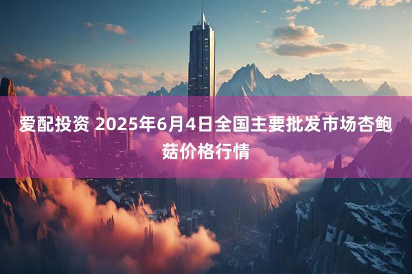 爱配投资 2025年6月4日全国主要批发市场杏鲍菇价格行情