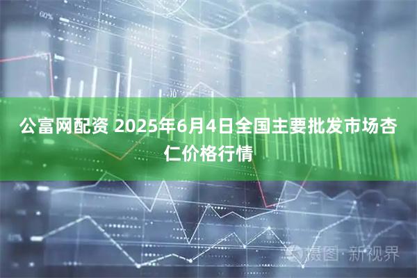 公富网配资 2025年6月4日全国主要批发市场杏仁价格行情