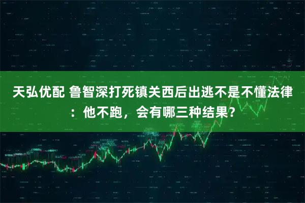 天弘优配 鲁智深打死镇关西后出逃不是不懂法律：他不跑，会有哪三种结果？