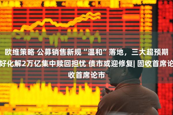 欧维策略 公募销售新规“温和”落地，三大超预期利好化解2万亿集中赎回担忧 债市或迎修复| 固收首席论市