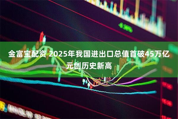 金富宝配资 2025年我国进出口总值首破45万亿元创历史新高